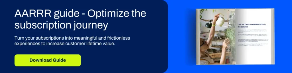 Subscription Fatigue: How to stay ahead in the subscription race 2 Optimize the subscription journey. Turn your subscriptions into meaningful and frictionless experiences to increase customer lifetime value. Download the AARRR framework.