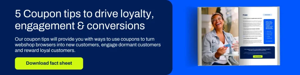 5 Coupon tips to drive loyalty, engagement & conversions

Our coupon tips will provide you with ways to use coupons to turn webshop browsers into new customers, engage dormant customers and reward loyal customers.

Download fact sheet